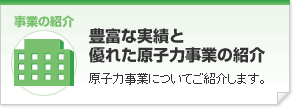 「豊富な実績と優れた原子力事業の紹介」原子力事業についてご紹介します。