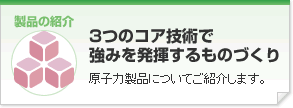 「3つのコア技術で強みを発揮するものづくり」原子力製品についてご紹介します。