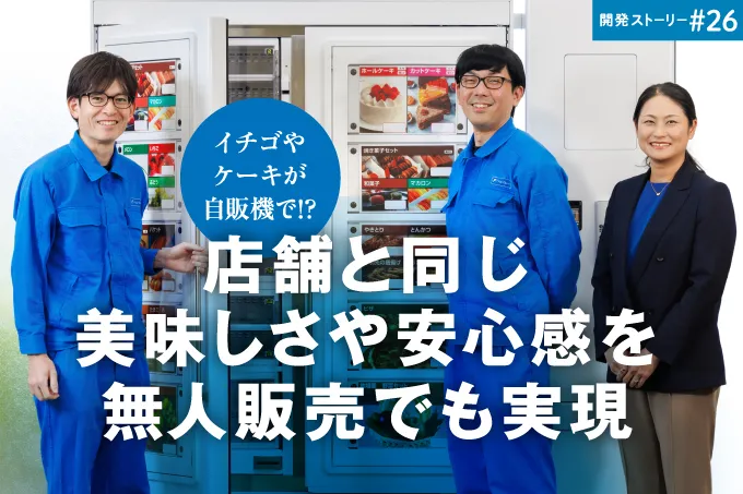 開発ストーリー#26 イチゴやケーキが自販機で!? 店舗と同じ美味しさや安心感を無人販売でも実現