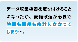 現場のお客様のお悩み データ収集機器を取り付けることになったが