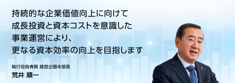 財務・資本戦略：持続的な企業価値向上に向けて成長投資と資本コストを意識した事業運営により、更なる資本効率の向上を目指します　執行役員専務 経営企画本部長 荒井順一