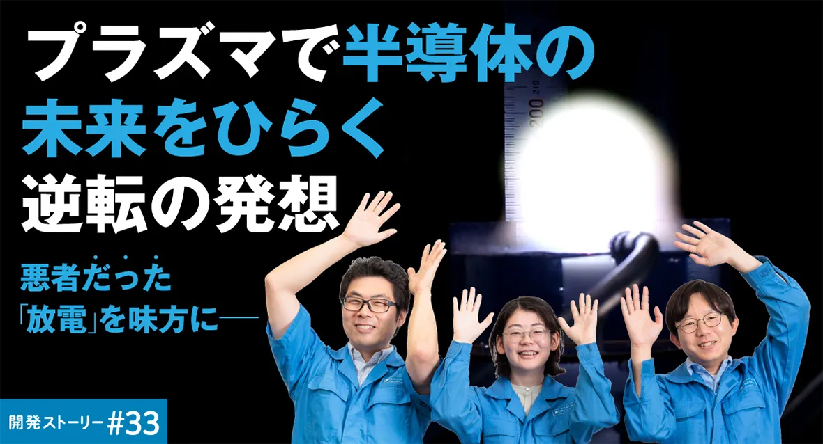 開発ストーリー＃33　悪者だった「放電」を味方に&mdash;&mdash;プラズマで半導体の未来をひらく逆転の発想			