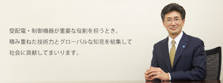 「受配電・制御機器が重要な役割を担うとき。積み重ねた技術力とグローバルな知見を結集して社会に貢献してまいります。」 代表取締役社長 篠崎 美調