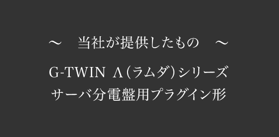 ～当社が提供したもの～　G-TWIN Λ(ラムダ)シリーズ　サーバ分電盤用プラグイン形