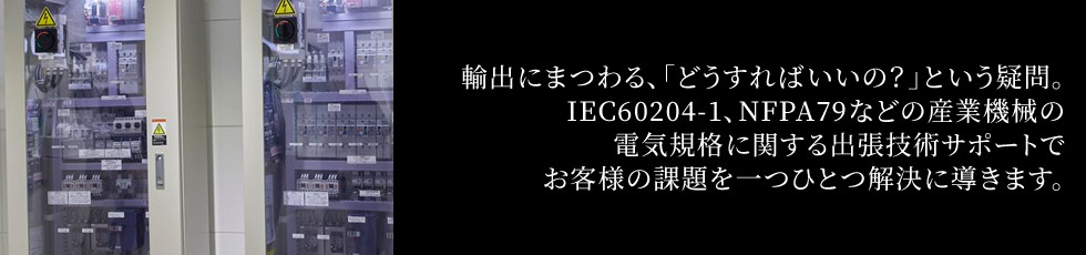 輸出にまつわる、「どうすればいいの？」という疑問。IEC60204-1、NFPA79などの産業機械の電気規格に関する出張技術サポートでお客様の課題を一つひとつ解決に導きます。