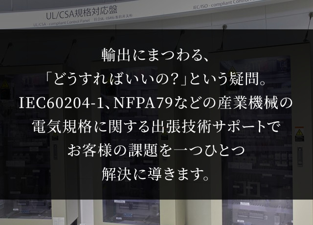 輸出にまつわる、「どうすればいいの？」という疑問。IEC60204-1、NFPA79などの産業機械の電気規格に関する出張技術サポートでお客様の課題を一つひとつ解決に導きます。