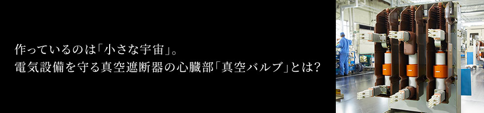 作っているのは「小さな宇宙」。電気設備を守る真空遮断器の心臓部「真空バルブ」とは？