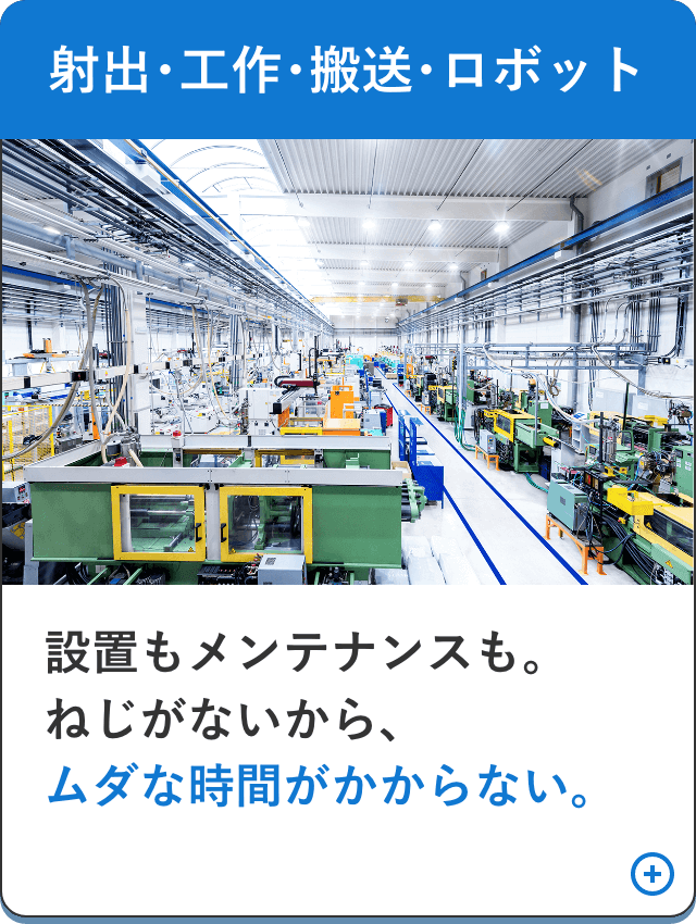 【射出･工作･搬送･ロボット】設置もメンテナンスも。ねじがないから、ムダな時間がかからない。