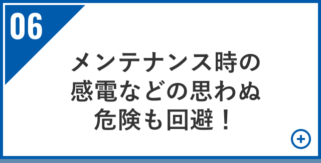 メンテナンス時の感電などの思わぬ危険も回避！