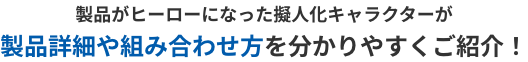 製品がヒーローになった擬人化キャラクターが製品詳細や組み合わせ方を分かりやすくご紹介！