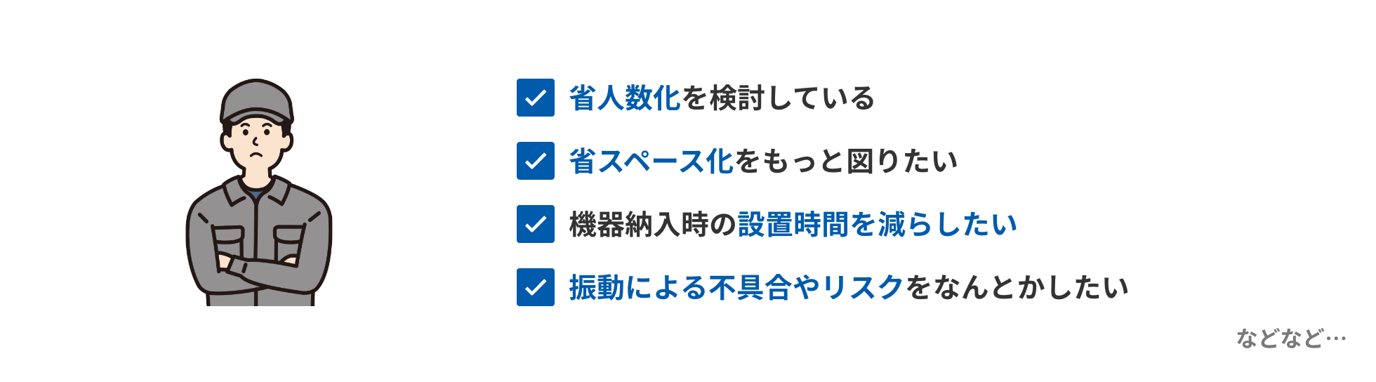 省人数化を検討している、省スペース化をもっと図りたい、機器納入時の設置時間を減らしたい、振動による不具合やリスクをなんとかしたい　などなど…