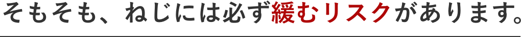 そもそも、ねじには必ず緩むリスクがあります。