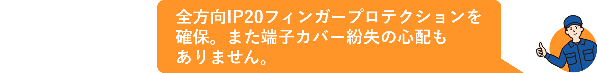 全方向IP20フィンガープロテクションを確保。また端子カバー紛失の心配もありません。