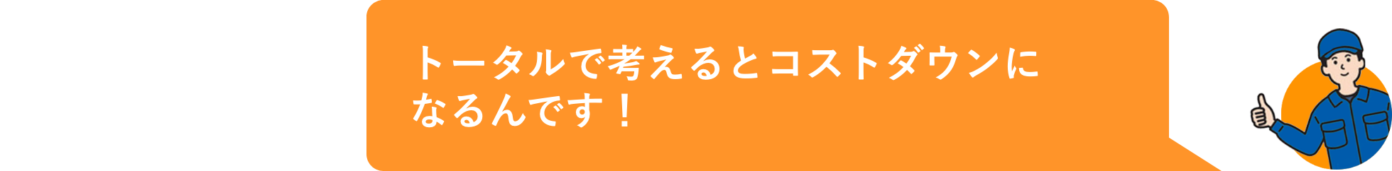 トータルで考えるとコストダウンになるんです！