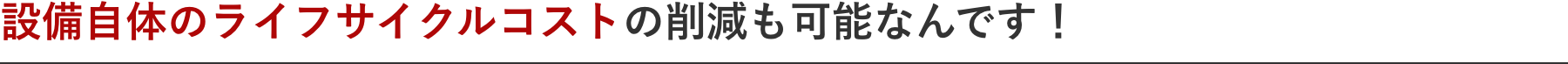 設備自体のライフサイクルコストの削減も可能なんです！