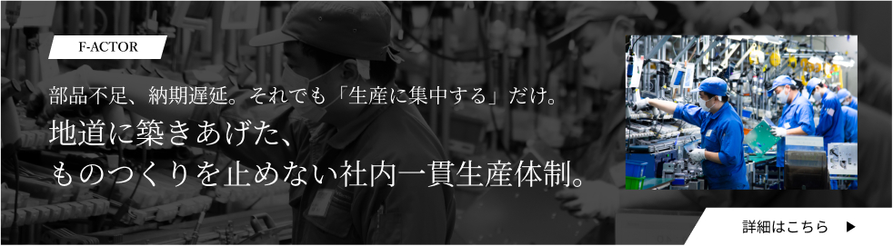 F-ACTOR：部品不足、納期遅延。それでも「生産に集中する」だけ。地道に築きあげた、ものつくりを止めない社内一貫生産体制。