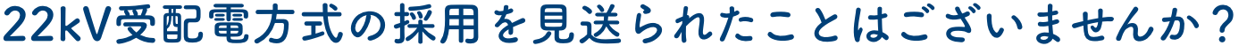 22kV受配電方式の採用を見送られたことはございませんか？