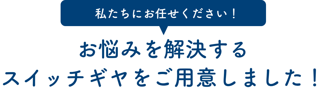 私たちにお任せください！お悩みを解決するスイッチギヤをご用意しました！