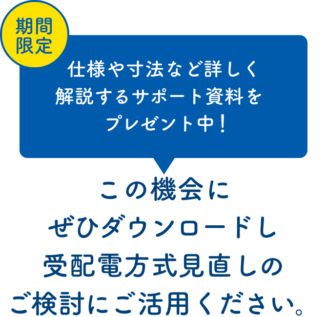 期間限定 仕様や寸法など詳しく解説するサポート資料をプレゼント中！この機会にぜひダウンロードし受配電方式見直しのご検討にご活用ください。