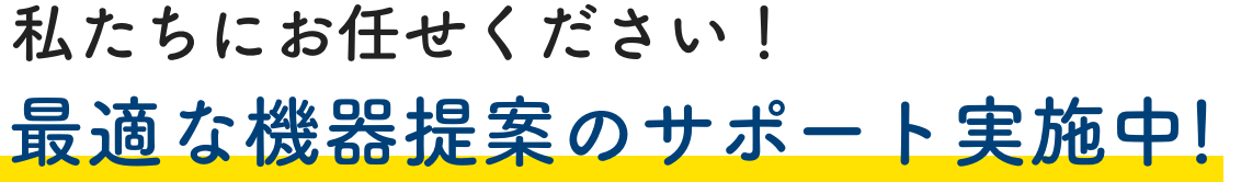 私たちにお任せください！最適な機器提案のサポート実施中！