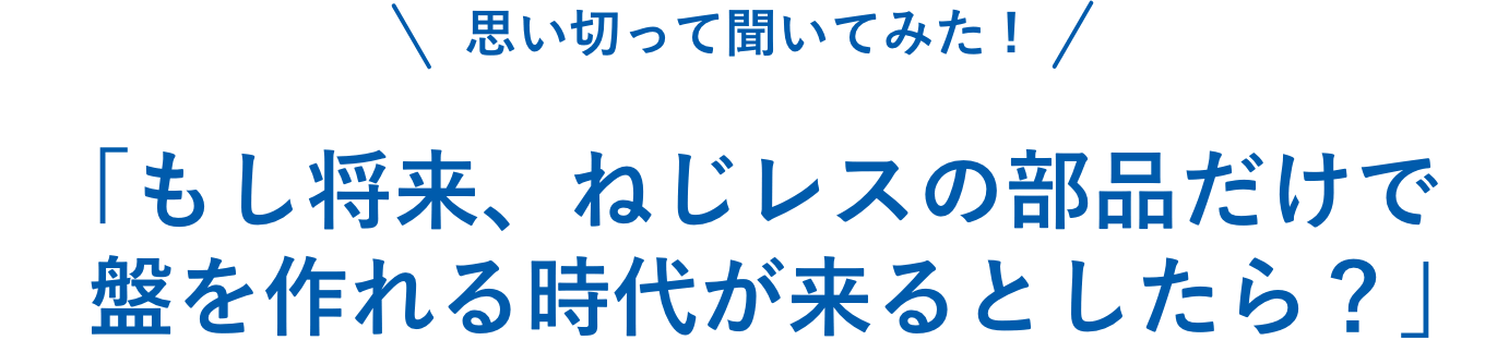 「もし将来、ねじレスの部品だけで盤を作れる時代が来るとしたら？」