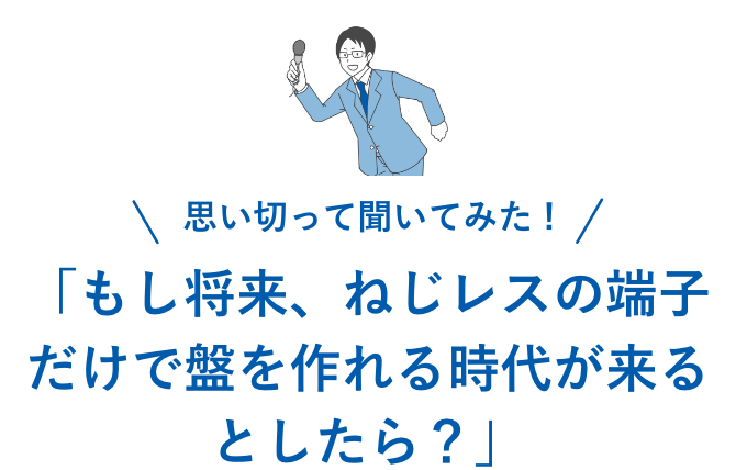 「もし将来、ねじレスの部品だけで盤を作れる時代が来るとしたら？」