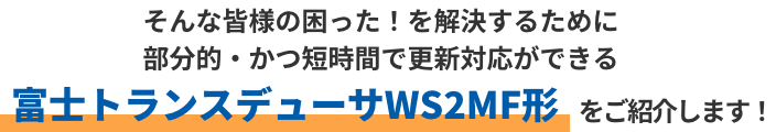 そんな皆様の困った！を解決するために部分的・かつ短時間で更新対応ができる富士トランスデューサWS2MF形