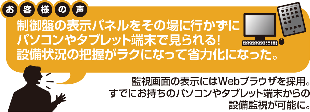 お客様の声:制御盤の表示パネルをその場でに行かずにパソコンやタブレット端末で見れる。設備状況の把握が楽になって省力化になった。
