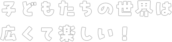 子どもたちの世界は広くて楽しい！