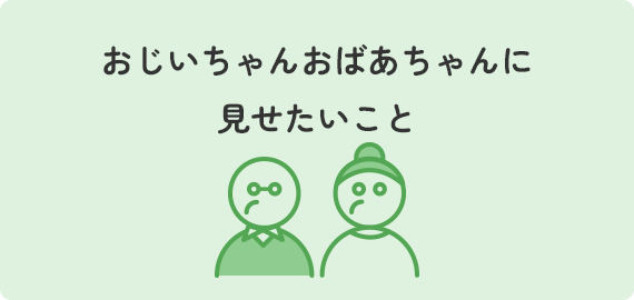 おじいちゃんおばあちゃんに見せたいこと