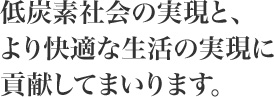 低炭素社会の実現と、より快適な生活の実現に貢献してまいります 低炭素社会の実現と、より快適な生活の実現に貢献してまいります