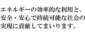 エネルギーの効率的な利用と、安全・安心で持続可能な社会の実現に貢献してまいります。