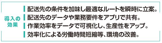 導入の効果：配送先の条件を加味し最適なルートを瞬時に立案。配送先のデータや業務要件をアプリで共有。作業効率をデータで可視化し、生産性をアップ。効率化による労働時間短縮等、環境の改善。