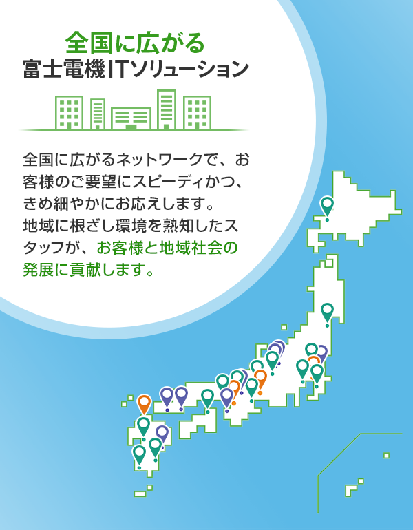 全国に広がる富士電機ITソリューション 全国に広がるネットワークで、お客様のご要望にスピーディかつ、きめ細やかにお応えします。地域に根ざし環境を熟知したスタッフが、お客様と地域社会の発展に貢献します。