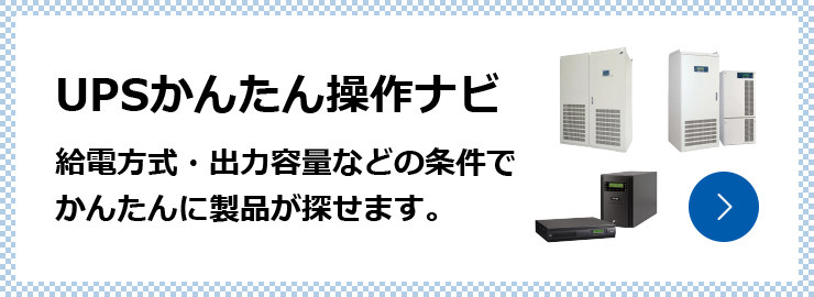 UPSかんたん操作ナビ 給電方式・出力容量などの条件でかんたんに製品が探せます。