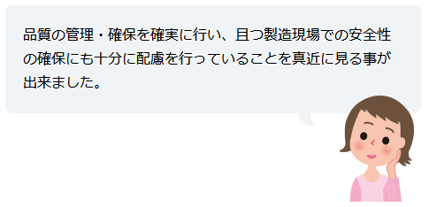 品質の管理・確保を確実に行い、且つ製造現場での安全性の確保にも十分に配慮を行っていることを真近に見る事が出来ました。
