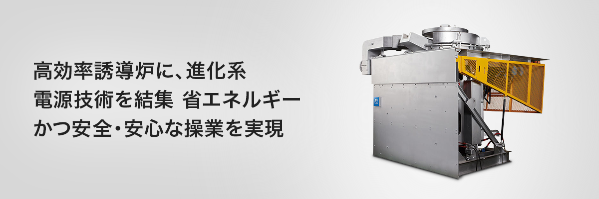高効率誘導炉に、進化系電源技術を結集 省エネルギーかつ安全・安心な操業を実現 高周波誘導炉 F-MELT100G