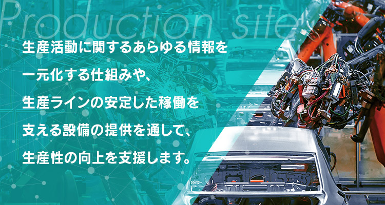 生産活動に関するあらゆる情報を一元化する仕組みや、生産ラインの安定した稼働を支える設備の提供を通して、生産性の向上を支援します。