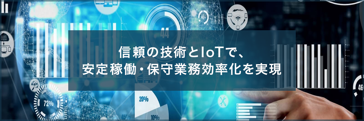 信頼の技術とIoTで、安定稼働・保守業務効率化を実現