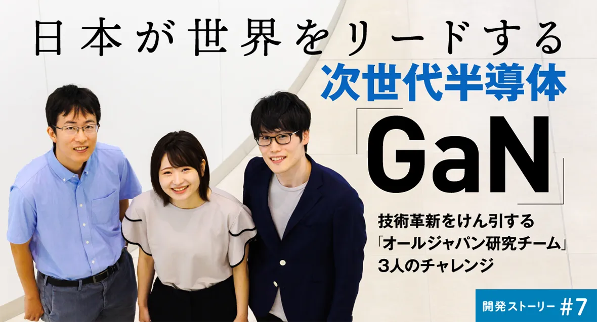 開発ストーリー♯7 日本が世界をリードする次世代半導体「GaN」 技術革新をけん引する「オールジャパン研究チーム」3人のチャレンジ